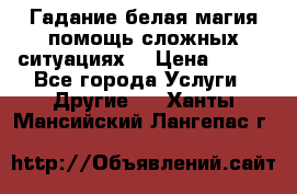 Гадание белая магия помощь сложных ситуациях  › Цена ­ 500 - Все города Услуги » Другие   . Ханты-Мансийский,Лангепас г.